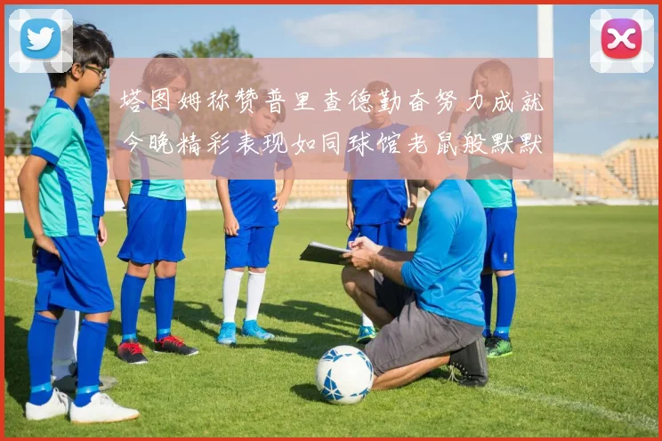 塔图姆称赞普里查德勤奋努力成就今晚精彩表现如同球馆老鼠般默默付出