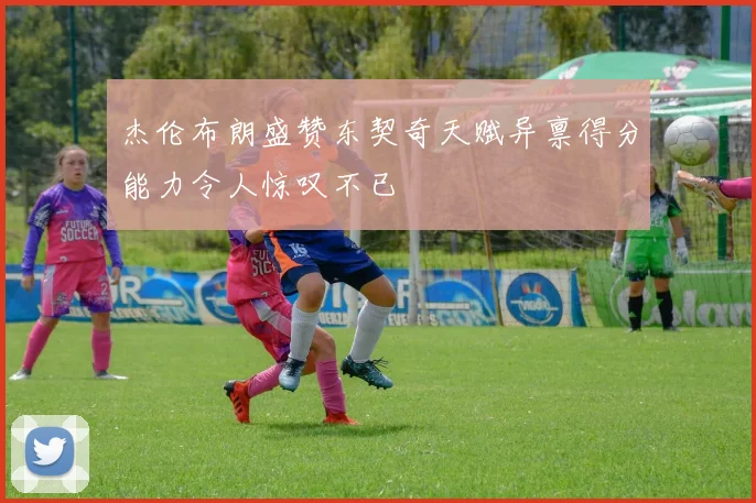 杰伦布朗盛赞东契奇天赋异禀得分能力令人惊叹不已