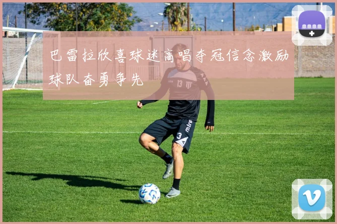 巴雷拉欣喜球迷高唱夺冠信念激励球队奋勇争先