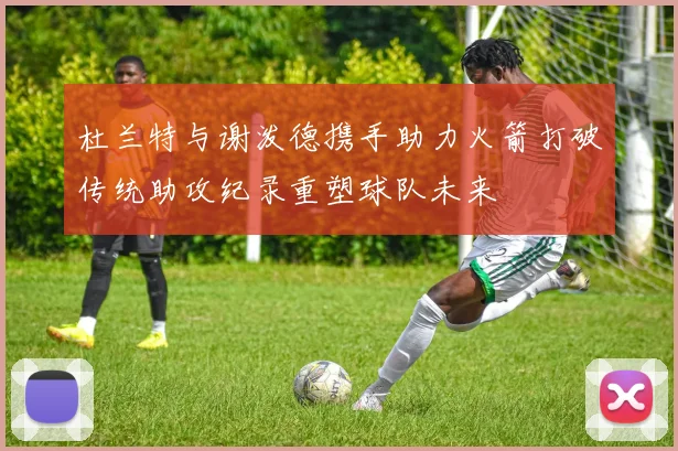 杜兰特与谢泼德携手助力火箭打破传统助攻纪录重塑球队未来
