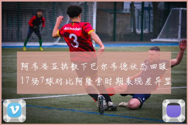 阿韦洛亚执教下巴尔韦德状态回暖17场7球对比阿隆索时期表现差异显著