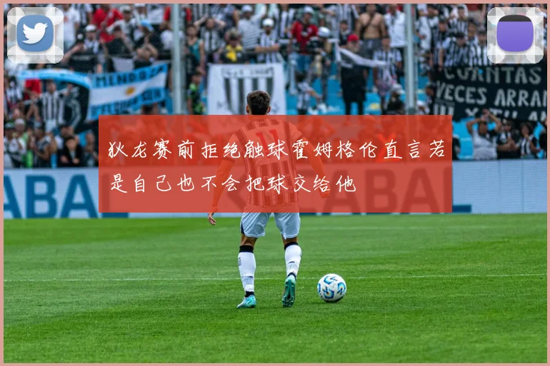 狄龙赛前拒绝触球霍姆格伦直言若是自己也不会把球交给他