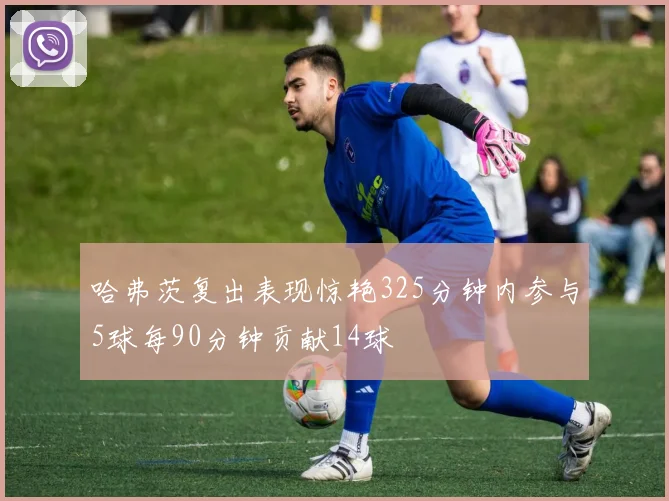 哈弗茨复出表现惊艳325分钟内参与5球每90分钟贡献14球
