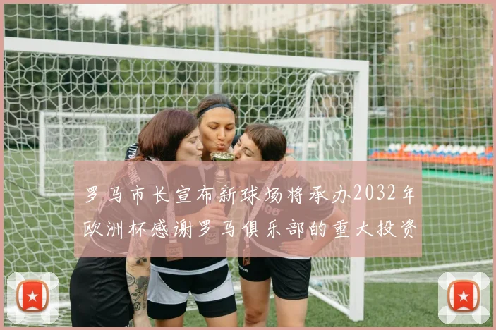 罗马市长宣布新球场将承办2032年欧洲杯感谢罗马俱乐部的重大投资