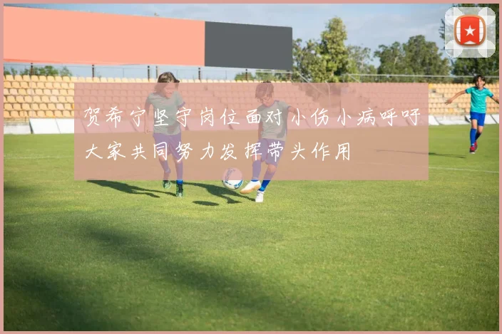贺希宁坚守岗位面对小伤小病呼吁大家共同努力发挥带头作用