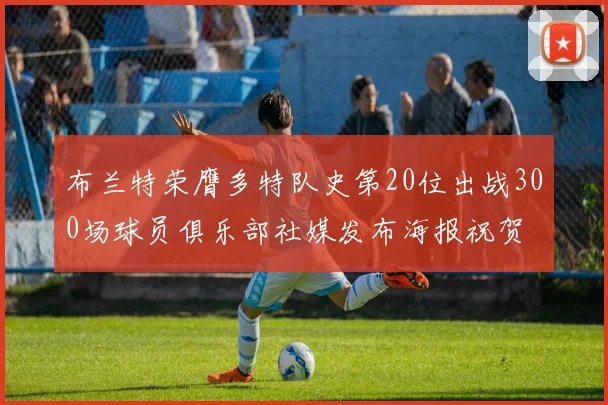 布兰特荣膺多特队史第20位出战300场球员俱乐部社媒发布海报祝贺
