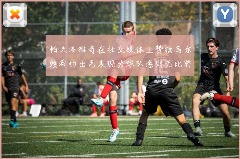 帕夫洛维奇在社交媒体上赞扬乌尔赖希的出色表现为球队感到无比骄傲