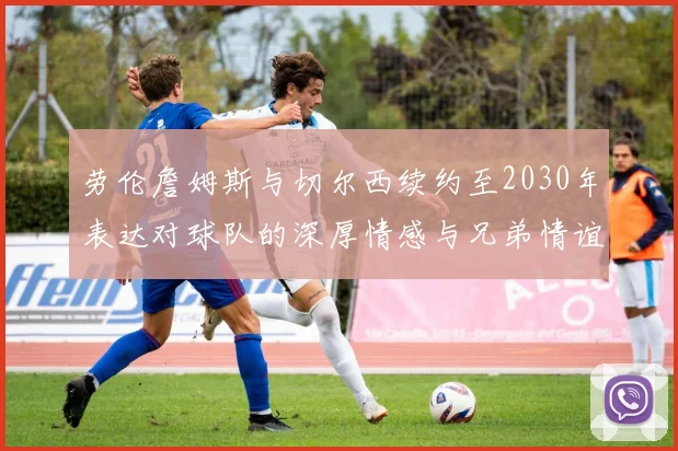 劳伦詹姆斯与切尔西续约至2030年表达对球队的深厚情感与兄弟情谊