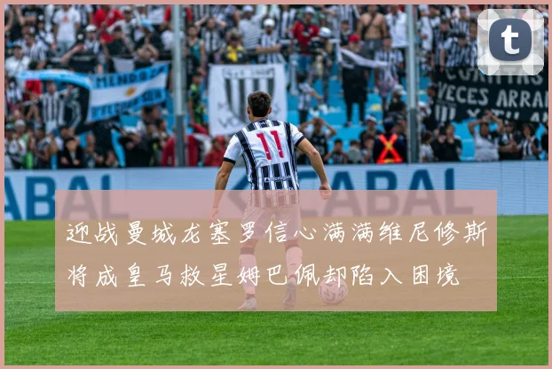 迎战曼城龙塞罗信心满满维尼修斯将成皇马救星姆巴佩却陷入困境