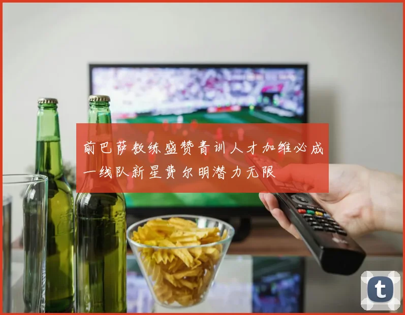 前巴萨教练盛赞青训人才加维必成一线队新星费尔明潜力无限