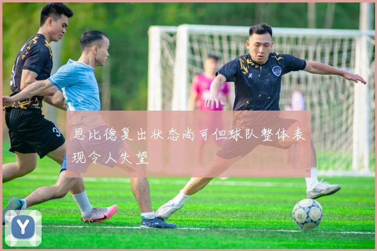 恩比德复出状态尚可但球队整体表现令人失望