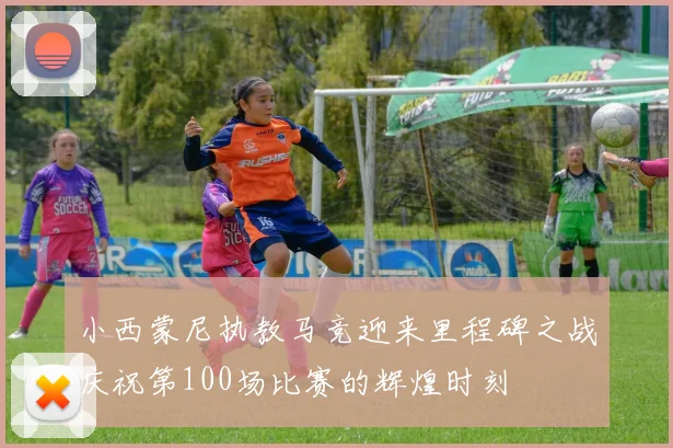 小西蒙尼执教马竞迎来里程碑之战庆祝第100场比赛的辉煌时刻