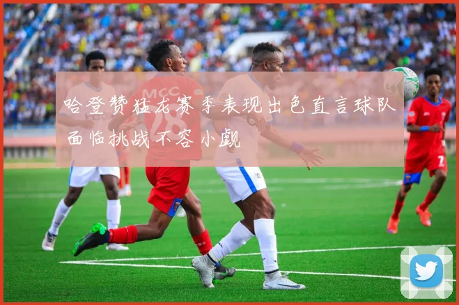 哈登赞猛龙赛季表现出色直言球队面临挑战不容小觑