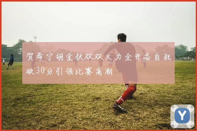 贺希宁胡金秋双双火力全开各自狂砍30分引领比赛高潮