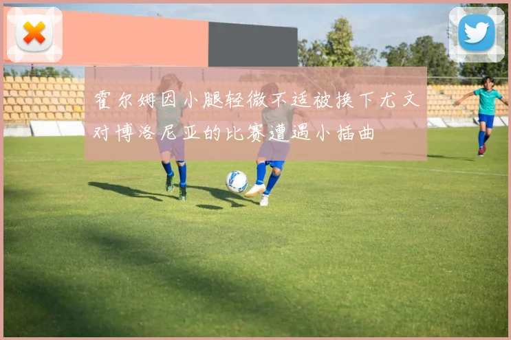 霍尔姆因小腿轻微不适被换下尤文对博洛尼亚的比赛遭遇小插曲