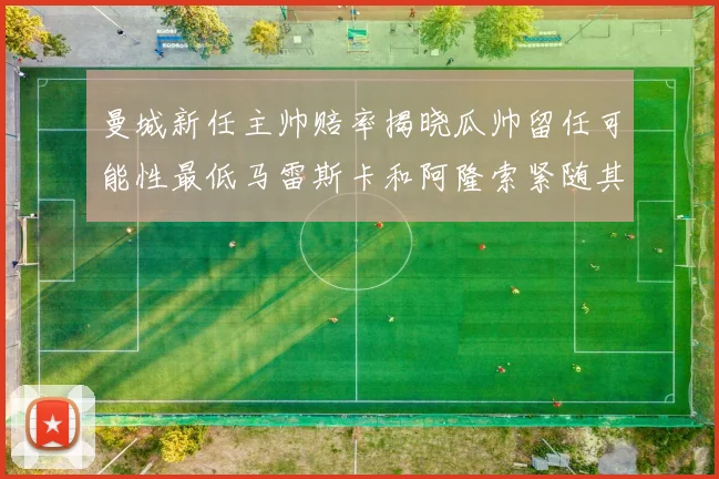 曼城新任主帅赔率揭晓瓜帅留任可能性最低马雷斯卡和阿隆索紧随其后