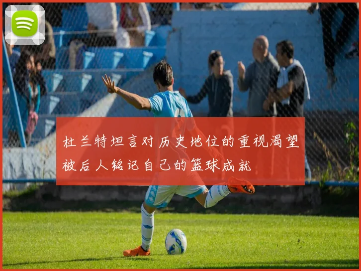 杜兰特坦言对历史地位的重视渴望被后人铭记自己的篮球成就