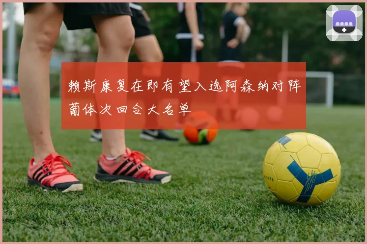 赖斯康复在即有望入选阿森纳对阵葡体次回合大名单